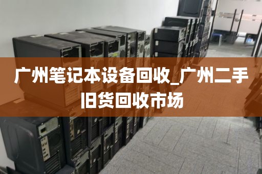 广州笔记本设备回收_广州二手旧货回收市场